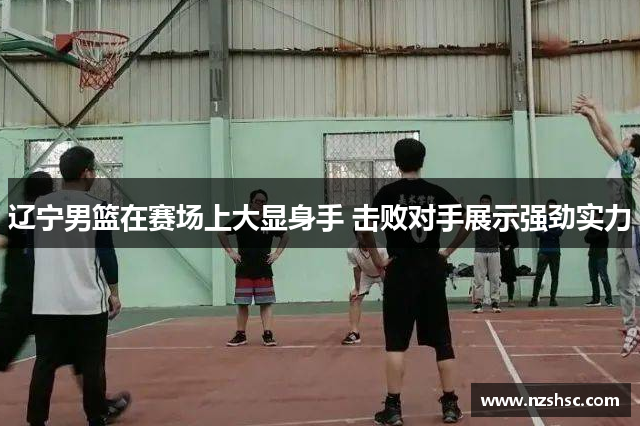 辽宁男篮在赛场上大显身手 击败对手展示强劲实力