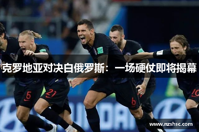 克罗地亚对决白俄罗斯：一场硬仗即将揭幕