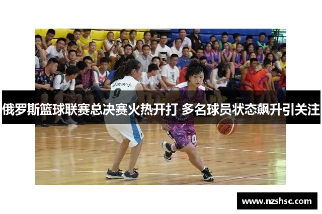 俄罗斯篮球联赛总决赛火热开打 多名球员状态飙升引关注