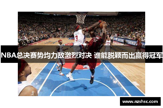 NBA总决赛势均力敌激烈对决 谁能脱颖而出赢得冠军