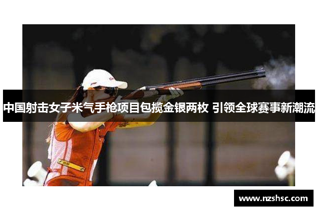 中国射击女子米气手枪项目包揽金银两枚 引领全球赛事新潮流