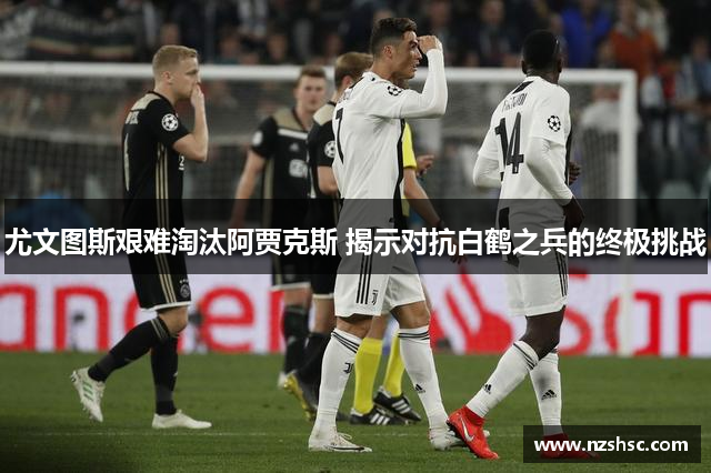 尤文图斯艰难淘汰阿贾克斯 揭示对抗白鹤之兵的终极挑战