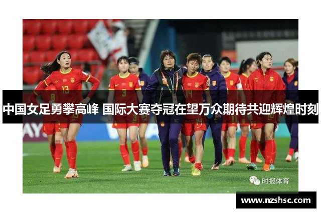 中国女足勇攀高峰 国际大赛夺冠在望万众期待共迎辉煌时刻