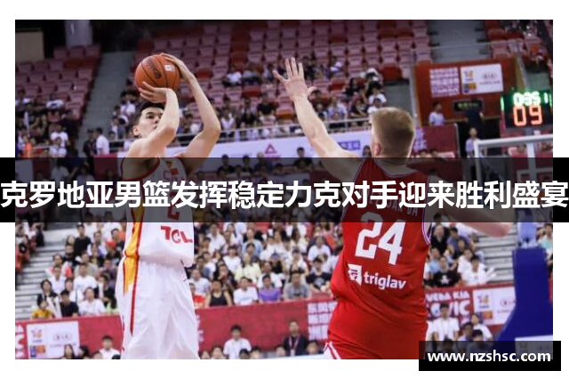 克罗地亚男篮发挥稳定力克对手迎来胜利盛宴