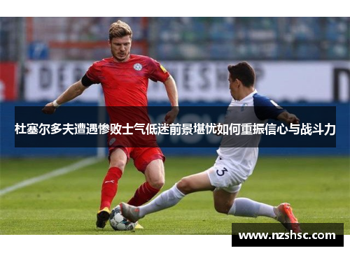 杜塞尔多夫遭遇惨败士气低迷前景堪忧如何重振信心与战斗力