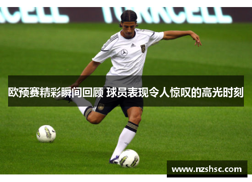 欧预赛精彩瞬间回顾 球员表现令人惊叹的高光时刻