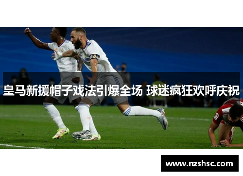 皇马新援帽子戏法引爆全场 球迷疯狂欢呼庆祝
