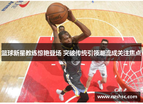 篮球新星教练惊艳登场 突破传统引领潮流成关注焦点