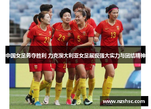 中国女足勇夺胜利 力克澳大利亚女足展现强大实力与团结精神