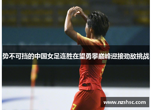 势不可挡的中国女足连胜在望勇攀巅峰迎接劲敌挑战