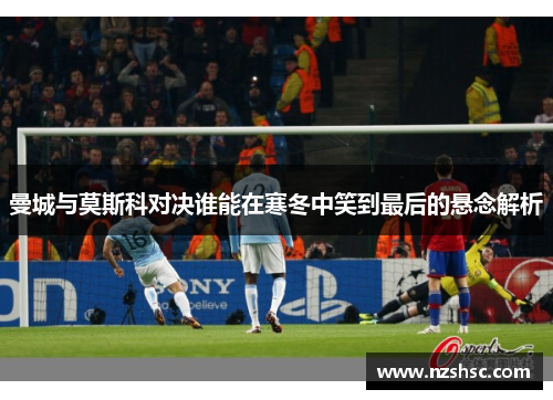 曼城与莫斯科对决谁能在寒冬中笑到最后的悬念解析