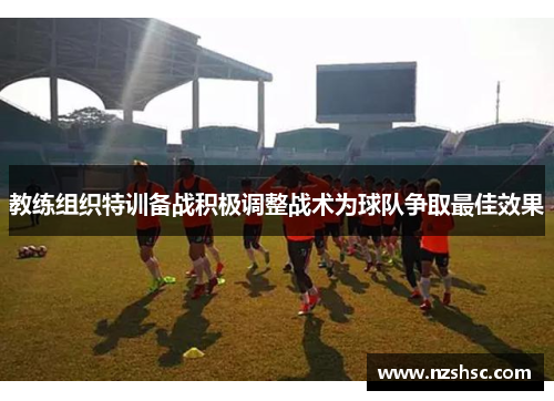 教练组织特训备战积极调整战术为球队争取最佳效果