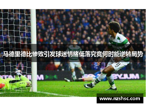 马德里德比惨败引发球迷情绪低落究竟何时能逆转局势