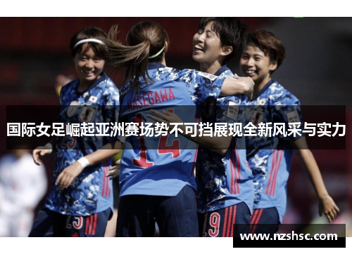 国际女足崛起亚洲赛场势不可挡展现全新风采与实力