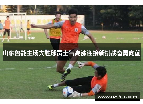 山东鲁能主场大胜球员士气高涨迎接新挑战奋勇向前