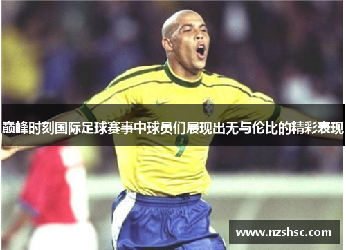 巅峰时刻国际足球赛事中球员们展现出无与伦比的精彩表现