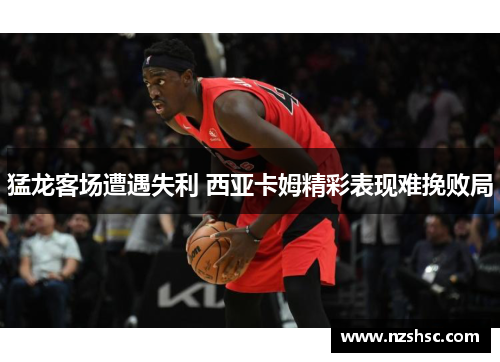 猛龙客场遭遇失利 西亚卡姆精彩表现难挽败局