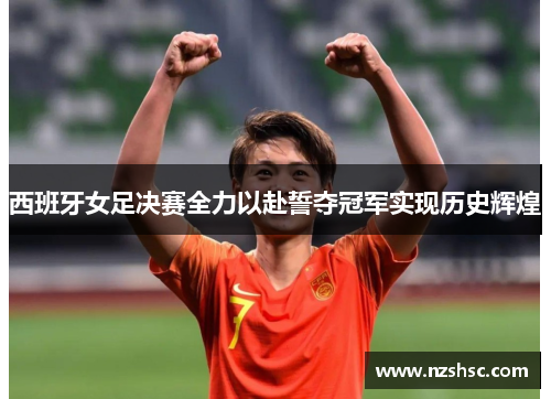 西班牙女足决赛全力以赴誓夺冠军实现历史辉煌