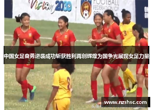 中国女足奋勇逆袭成功斩获胜利再创辉煌为国争光展现女足力量