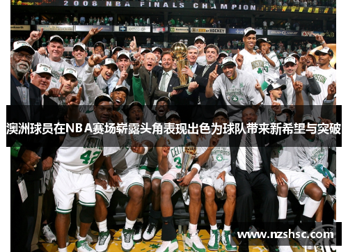 澳洲球员在NBA赛场崭露头角表现出色为球队带来新希望与突破