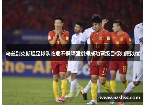 乌兹别克斯坦足球队临危不惧顽强拼搏成功晋级目标如愿以偿