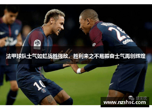 法甲球队士气如虹战胜强敌，胜利来之不易振奋士气再创辉煌