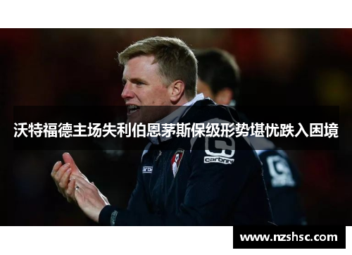 沃特福德主场失利伯恩茅斯保级形势堪忧跌入困境