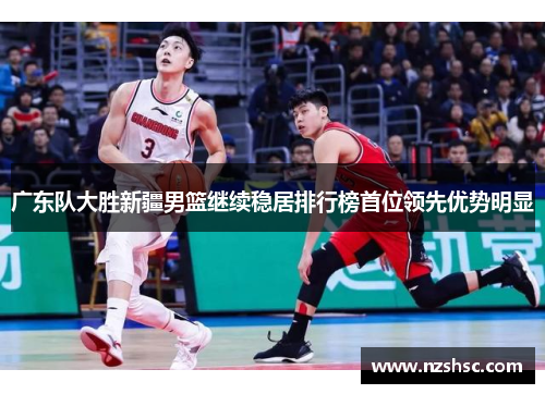 广东队大胜新疆男篮继续稳居排行榜首位领先优势明显