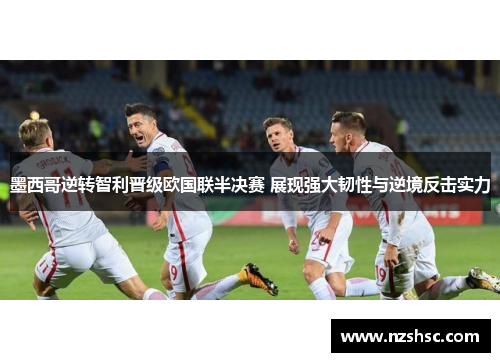 墨西哥逆转智利晋级欧国联半决赛 展现强大韧性与逆境反击实力